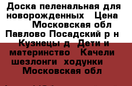 Доска пеленальная для новорожденных › Цена ­ 300 - Московская обл., Павлово-Посадский р-н, Кузнецы д. Дети и материнство » Качели, шезлонги, ходунки   . Московская обл.